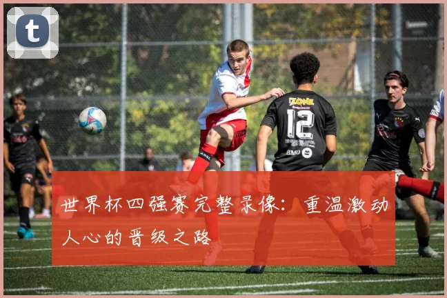 世界杯四强赛完整录像:重温激动人心的晋级之路