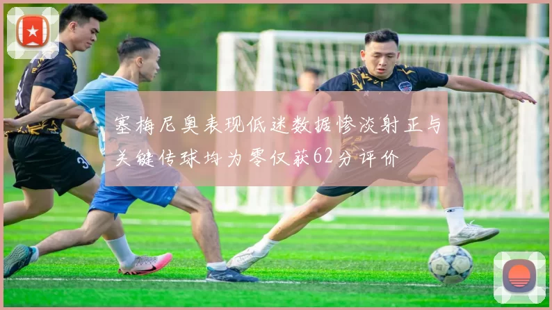 塞梅尼奥表现低迷数据惨淡射正与关键传球均为零仅获62分评价