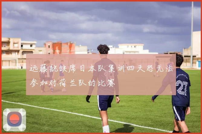 远藤航缺席日本队集训四天恐无法参加对荷兰队的比赛