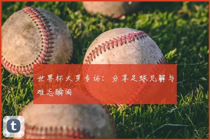 世界杯大罗专访:分享足球见解与难忘瞬间