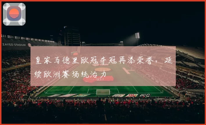 皇家马德里欧冠夺冠再添荣誉,延续欧洲赛场统治力
