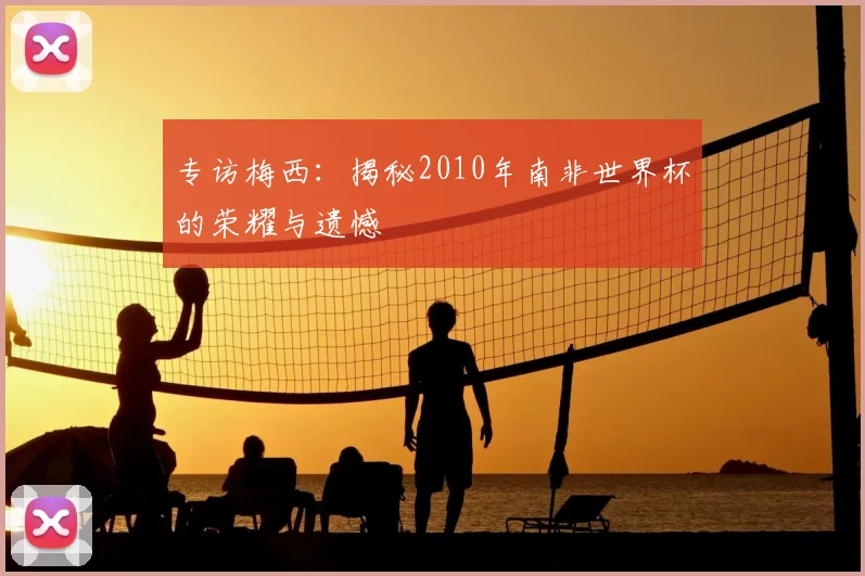 专访梅西:揭秘2010年南非世界杯的荣耀与遗憾