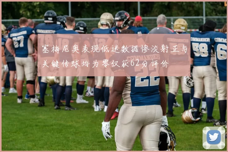 塞梅尼奥表现低迷数据惨淡射正与关键传球均为零仅获62分评价