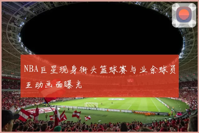 NBA巨星现身街头篮球赛与业余球员互动画面曝光