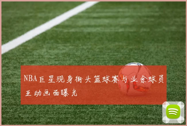 NBA巨星现身街头篮球赛与业余球员互动画面曝光